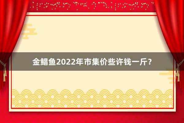 金鲳鱼2022年市集价些许钱一斤？